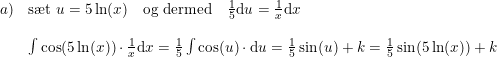 \small \begin{array}{llrcllrcl} a)&\textup{s\ae t }u=5\ln(x)\quad\textup{og dermed}\quad\frac{1}{5}\mathrm{d}u=\frac{1}{x}\mathrm{d}x\\\\ &\int \cos(5\ln(x))\cdot \frac{1}{x}\mathrm{d}x=\frac{1}{5}\int \cos(u)\cdot \mathrm{d}u=\frac{1}{5}\sin(u)+k=\frac{1}{5}\sin(5\ln(x))+k \end{array}