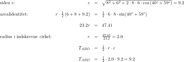 \small \begin{array}{lrcl} \textup{siden c:}&c&=&\sqrt{8^2+6^2+2\cdot 8\cdot 6\cdot \cos\left ( 40\degree+59\degree \right )} =9.2\\\\ \textup{arealidentitet:}&r\cdot \frac{1}{2}\left ( 6+8+9.2 \right )&=&\frac{1}{2}\cdot 6\cdot 8\cdot \sin(40\degree+59\degree)\\\\ &23.2r&=&47.41\\\\\textup{radius i indskrevne cirkel:} &r&=&\frac{47.41}{23.2}=2.0\\\\ &T_{ABD}&=&\frac{1}{2}\cdot r\cdot c\\\\ &T_{ABD}&=&\frac{1}{2}\cdot 2.0\cdot 9.2=9.2 \end{array}