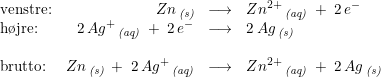 \small \begin{array}{lrcl} \textup{venstre:}&Zn\, _{\textit{(s)}}&\longrightarrow &Zn^{2+}\, _{\textit{(aq)}}\; +\; 2\, e^-\\ \textup{h\o jre:}&2\, Ag^+\, _{\textit{(aq)}}\; +\; 2\, e^-& \longrightarrow &2\, Ag\, _{\textit{(s)}}\\\\ \textup{brutto:}&Zn\, _{\textit{(s)}}\; +\; 2\, Ag^+\, _{\textit{(aq)}}& \longrightarrow &Zn^{2+}\, _{\textit{(aq)}}\; +\; 2\, Ag\, _{\textit{(s)}} \end{array}