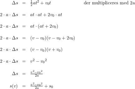 \small \begin{array}{lrclcl} & \Delta s&=&\tfrac{1}{2}at^2+v_0t&&\textup{der multipliceres med 2a}\\\\ &2\cdot a\cdot \Delta s&=&at\cdot at+2v_0\cdot at\\\\ &2\cdot a\cdot \Delta s&=&at\cdot (at+2v_0)\\\\ & 2\cdot a\cdot \Delta s&=&(v-v_0)(v-v_0+2v_0)\\\\ &2\cdot a\cdot \Delta s&=&(v-v_0)(v+v_0)\\\\ &2\cdot a\cdot \Delta s&=&v^2-{v_0}^2\\\\ &\Delta s&=&\frac{v^2-{v_0}^2}{2a}\\\\ &s(v)&=&\frac{v^2-{v_0}^2}{2a}+s_0 \end{array}