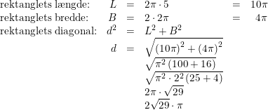 \small \begin{array}{lrclcr} \textup{rektanglets l\ae ngde:}&L&=&2\pi \cdot 5&=&10\pi \\ \textup{rektanglets bredde:}&B&=&2\cdot 2\pi &=&4\pi\\ \textup{rektanglets diagonal:}&d^2&=&L^2+B^2\\ &d&=&\sqrt{\left ( 10\pi \right )^2+\left ( 4\pi \right )^2}\\ &&&\sqrt{\pi ^2\left ( 100+16 \right )}\\ &&&\sqrt{\pi ^2\cdot 2^2\left ( 25+4 \right )}\\ &&&2\pi \cdot \sqrt{29}\\ &&&2\sqrt{29 }\cdot \pi \end{array}