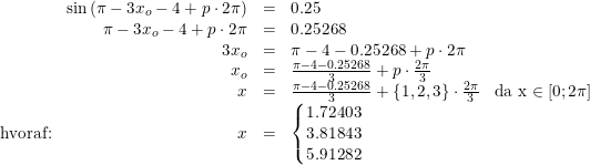 \small \begin{array}{lrcll} &\sin\left ( \pi -3x_o-4+p\cdot 2\pi \right )&=&0.25\\ &\pi -3x_o-4+p\cdot 2\pi&=&0.25268\\ &3x_o&=&\pi -4-0.25268+p\cdot 2\pi \\ &x_o&=&\frac{\pi -4-0.25268}{3}+p\cdot \frac{2\pi }{3}\\ &x&=&\frac{\pi -4-0.25268}{3}+\{1,2,3\}\cdot \frac{2\pi }{3}&\textup{da x}\in\left [ 0;2\pi \right ]\\ \textup{hvoraf:}&x&=&\left\{\begin{matrix} 1.72403\\3.81843 \\ 5.91282 \end{matrix}\right. \end{array}