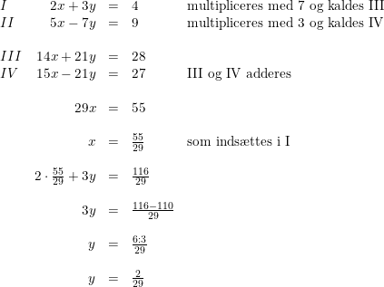 \small \begin{array}{lrcll} I&2x+3y&=&4&\textup{multipliceres med 7 og kaldes III}\\ II&5x-7y&=&9&\textup{multipliceres med 3 og kaldes IV}\\\\ III&14x+21y&=&28\\ IV&15x-21y&=&27&\textup{III og IV adderes}\\\\ &29x&=&55\\\\ &x&=&\frac{55}{29}&\textup{som inds\ae ttes i I}\\\\ &2\cdot \frac{55}{29}+3y&=&\frac{116}{29}\\\\ &3y&=&\frac{116-110}{29}\\\\ &y&=&\frac{6:3}{29}\\\\ &y&=&\frac{2}{29} \end{array}