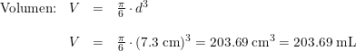 \small \begin{array}{lrclllcl} \textup{Volumen:}&V&=&\frac{\pi }{6}\cdot d^3\\\\ &V&=&\frac{\pi }{6}\cdot (7.3\; \textup{cm})^3=203.69\; \textup{cm}^3=203.69\; \textup{mL} \end{array}