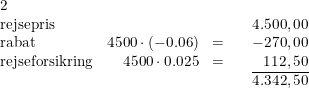 \small \begin{array}{lrclr}\\ 2\\ \textup{rejsepris}&&&&4.500,00\\ \textup{rabat}&4500\cdot (-0.06)&=&&-270,00\\ \textup{rejseforsikring}&4500\cdot 0.025&=&&112,50\\ &&&&\overline{4.342,50} \end{array}