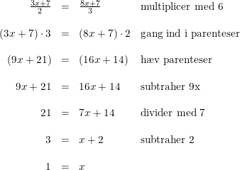 \small \begin{array}{lrlll} &\frac{3x+7}{2}&=&\frac{8x+7}{3}&\textup{multiplicer med 6}\\\\ &(3x+7)\cdot 3&=&(8x+7)\cdot 2&\textup{gang ind i parenteser}\\\\ &(9x+21)&=&(16x+14)&\textup{h\ae v parenteser}\\\\ &9x+21&=&16x+14&\textup{subtraher 9x}\\\\ &21&=&7x+14&\textup{divider med 7}\\\\ &3&=&x+2&\textup{subtraher 2}\\\\ &1&=&x \end{array}