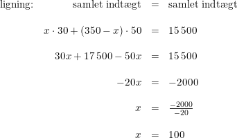 \small \begin{array}{lrlll} \textup{ligning:}&\textup{samlet indt\ae gt}&=&\textup{samlet indt\ae gt}\\\\ &x\cdot 30+(350-x)\cdot 50&=&15\, 500\\\\ &30x+17\, 500-50x&=&15\, 500\\\\ &-20x&=&-2000\\\\ &x&=&\frac{-2000}{-20}\\\\ &x&=&100 \end{array}