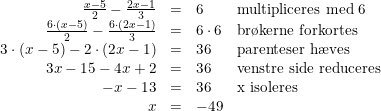 \small \small \begin{array} {rcll} \frac{x-5}{2}-\frac{2x-1}{3}&=&6&\textup{multipliceres med 6}\\ \frac{6\cdot (x-5)}{2}-\frac{6\cdot (2x-1)}{3}&=&6\cdot 6&\textup{br\o kerne forkortes}\\ 3\cdot (x-5)-2\cdot (2x-1)&=&36&\textup{parenteser h\ae ves}\\ 3x-15-4x+2&=&36&\textup{venstre side reduceres}\\ -x-13&=&36&\textup{x isoleres}\\ x&=&-49 \end{array}