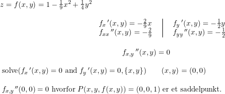 \small \small \begin{array}{lll|lll} z=f(x,y)=1-\frac{1}{9}x^2+\frac{1}{4}y^2\\\\& f_x{\,}'(x,y)=-\frac{2}{9}x&&&f_y{\,}'(x,y)=-\frac{1}{2}y\\& f_{xx}{\,}''(x,y)=-\frac{2}{9}&&&f_{yy}{\,}''(x,y)=-\frac{1}{2} \end{array}\\\\ \begin{array}{llllllllllllllllllllllll}\\&&\qquad \qquad \qquad \qquad \qquad \qquad \qquad \qquad f_{x,y}{\,}''(x,y)=0\\\\&& \textup{solve}(f_x{\,}'(x,y)=0 \textup{ and }f_y{\,}'(x,y)=0,\left \{ x,y \right \})\qquad (x,y)=(0,0)\\&&\\&& f_{x,y}{\,}''(0,0)=0\textup{ hvorfor }P(x,y,f(x,y))=(0,0,1)\textup{ er et saddelpunkt.} \end{array}