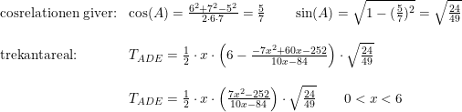 \small \small \begin{array}{lll} \textup{cosrelationen giver:}&\small \small \cos(A)=\frac{6^2+7^2-5^2}{2\cdot 6\cdot 7}=\tfrac{5}{7}\qquad \sin(A)=\sqrt{1-(\tfrac{5}{7})^2}=\sqrt{\tfrac{24}{49}}\\\\ \textup{trekantareal:}&T_{ADE}=\tfrac{1}{2}\cdot x\cdot \left ( 6-\frac{-7x^2+60x-252}{10x-84} \right )\cdot \sqrt{\frac{24}{49}}\\\\ &T_{ADE}=\tfrac{1}{2}\cdot x\cdot \left (\frac{7x^2-252}{10x-84} \right )\cdot \sqrt{\frac{24}{49}}\qquad0<x<6 \end{array}