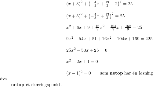 \small \small \begin{array}{llll} &&\left (x+3 \right )^2+\left(-\frac{4}{3}x+\frac{19}{3}-2\right)^2=25\\\\ &&\left (x+3 \right )^2+\left(-\frac{4}{3}x+\frac{13}{3}\right)^2=25\\\\ &&x^2+6x+9+\frac{16}{9}x^2-\frac{104}{9}x+\frac{169}{9}=25\\\\ &&9x^2+54x+81+16x^2-104x+169=225\\\\&&25x^2-50x+25=0\\\\ &&x^2-2x+1=0\\\\ &&(x-1)^2=0\qquad \textup{som \textbf{netop} har }\mathrm{\acute{e}}\textup{n l\o sning}\\\textup{dvs}\\&\textbf{netop }\mathrm{\acute{e}}\textup{t sk\ae ringspunkt.} \end{array}