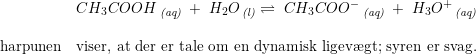 \small \small \begin{array}{llll} &CH_3COOH\, _{\textit{(aq)}}\; +\;H_2O\, _{\textit{(l)}} \rightleftharpoons \;CH_3COO^-\, _{\textit{(aq)}} \; +\;H_3O^+\, _{\textit{(aq)}}\\\\ \textup{harpunen}&\textup{viser, at der er tale om en dynamisk ligev\ae gt; syren er svag.} \end{array}