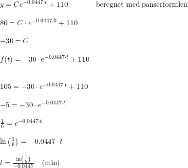 \small \small \begin{array}{llll} &y=Ce^{-0.0447\cdot t}+110&\textup{beregnet med panserformlen}\\\\ &80=C\cdot e^{-0.0447\cdot 0}+110\\\\ &-30=C\\\\ &f(t)=-30\cdot e^{-0.0447\cdot t}+110\\\\\\ &105=-30\cdot e^{-0.0447\cdot t}+110\\\\ &-5=-30\cdot e^{-0.0447\cdot t}\\\\ &\frac{1}{6}=e^{-0.0447\cdot t}\\\\ &\ln\left ( \frac{1}{6} \right )=-0.0447\cdot t\\\\ &t=\frac{\ln\left ( \frac{1}{6} \right )}{-0.0447}\quad (\textup{min}) \end{array}