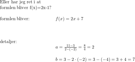 \small \small \begin{array}{llll} \textup{Eller har jeg ret i at}\\ \textup{formlen bliver f(x)=2x-1}?\\\\ \textup{formlen bliver:}&f(x)=2x+7\\\\\\\\ \textup{detaljer:} \\ &a=\frac{11-3}{2-(-2)}=\frac{8}{4}=2\\\\ &b=3-2\cdot (-2)=3-(-4)=3+4=7 \end{array}
