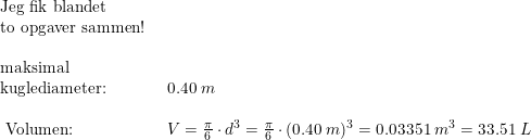 \small \small \begin{array}{llll} \textup{Jeg fik blandet} \\\textup{to opgaver sammen! }\\\\ \textup{maksimal }&\\\textup{kuglediameter:}&0.40\; m\\\\\ \textup{Volumen:}&V=\frac{\pi }{6}\cdot d^3=\frac{\pi }{6}\cdot (0.40\; m)^3=0.03351\; m^3=33.51\; L \end{array}