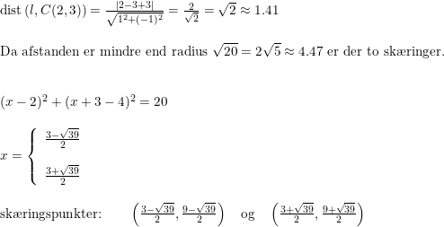 \small \small \begin{array}{llll} \textup{dist}\left ( l,C(2,3) \right )=\frac{\left | 2-3+3 \right |}{\sqrt{1^2+(-1)^2}}=\frac{2}{\sqrt{2}}=\sqrt{2}\approx 1.41\\\\ \textup{Da afstanden er mindre end radius }\sqrt{20}=2\sqrt{5}\approx 4.47\textup{ er der to sk\ae ringer.}\\\\\\ (x-2)^2+(x+3-4)^2=20\\\\ x=\left\{\begin{array}{lll} \frac{3-\sqrt{39}}{2}\\\\\frac{3+\sqrt{39}}{2} \end{array}\right.\\\\ \textup{sk\ae ringspunkter:}\qquad\left ( \frac{3-\sqrt{39}}{2}, \frac{9-\sqrt{39}}{2} \right )\quad \textup{og}\quad \left ( \frac{3+\sqrt{39}}{2}, \frac{9+\sqrt{39}}{2} \right ) \end{array}