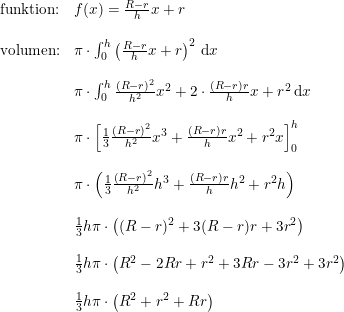 \small \small \begin{array}{llll} \textup{funktion:}&f(x)=\frac{R-r}{h}x+r\\\\ \textup{volumen:}&\pi \cdot \int_{0}^{h }\left(\frac{R-r}{h}x+r\right)^2\, \mathrm{d}x\\\\ &\pi \cdot \int_{0}^{h}\frac{(R-r)^2}{h^2}x^2+2\cdot \frac{(R-r)r}{h}x+r^2\, \mathrm{d}x\\\\ &\pi \cdot \left [ \frac{1}{3}\frac{\left ( R-r \right )^2}{h^2}x^3+\frac{(R-r)r}{h}x^2+r^2x \right ]_{0}^{h}\\\\& \pi \cdot \left ( \frac{1}{3}\frac{\left ( R-r \right )^2}{h^2}h^3+\frac{(R-r)r}{h}h^2+r^2h \right )\\\\&\frac{1}{3}h\pi \cdot\left ( (R-r)^2+3(R-r)r+3r^2 \right )\\\\ &\frac{1}{3}h\pi \cdot \left (R^2-2Rr+r^2+3Rr-3r^2+3r^2\right)\\\\ &\frac{1}{3}h\pi \cdot \left ( R^2+r^2+Rr \right )\end{array}