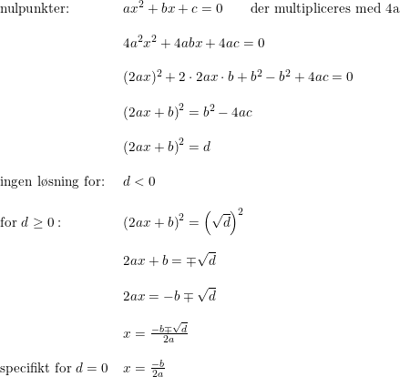 \small \small \begin{array}{llll} \textup{nulpunkter:}&ax^2+bx+c=0\qquad\textup{der multipliceres med 4a}\\\\ &4a^2x^2+4abx+4ac=0\\\\ &(2ax)^2+2\cdot 2ax\cdot b+b^2-b^2+4ac=0\\\\ &\left (2ax+b \right )^2=b^2-4ac\\\\ &\left (2ax+b \right )^2=d\\\\ \textup{ingen l\o sning for: }&d<0\\\\ \textup{for }d\geq 0:&\left (2ax+b \right )^2=\left (\sqrt{d} \right )^2\\\\ &2ax+b=\mp \sqrt{d}\\\\ &2ax=-b\mp \sqrt{d}\\\\ &x=\frac{-b\mp \sqrt{d}}{2a}\\\\ \textup{specifikt for }d=0 &x=\frac{-b}{2a} \end{array}