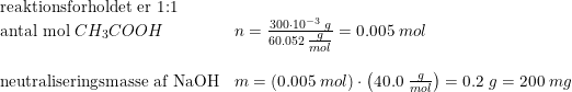 \small \small \begin{array}{llll} \textup{reaktionsforholdet er 1:1}\\ \textup{antal mol }CH_3COOH&n=\frac{300\cdot 10^{-3}\; g}{60.052\; \tfrac{g}{mol}}=0.005\; mol\\\\ \textup{neutraliseringsmasse af NaOH}&m=(0.005\; mol)\cdot \left ( 40.0\; \tfrac{g}{mol} \right )=0.2\; g=200\; mg \end{array}