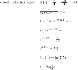 \small \small \begin{array}{llll} \textup{st\o rst v\ae ksthastighed:}&N(t)=\frac{M}{2}=\frac{1200}{2}=600\\\\ &\frac{2}{1+7.5\cdot e^{-0.42\cdot t}}=1\\\\ &1+7.5\cdot e^{-0.42\cdot t}=2\\\\ &7.5\cdot e^{-0.42\cdot t}=1\\\\ & e^{-0.42\cdot t}=\frac{1}{7.5}\\\\ &e^{0.42\cdot t}=7.5\\\\ &0.42\cdot t=\ln(7.5)\\\\ &t=\frac{\ln(7.5)}{0.42} \end{array}