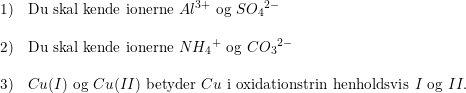 \small \small \begin{array}{llll} 1)&\textup{Du skal kende ionerne }Al^{3+}\textup{ og }S{O_4}^{2-}\\\\ 2)&\textup{Du skal kende ionerne }N{H_4}^+\textup{ og }C{O_3}^{2-}\\\\ 3)&Cu(I)\textup{ og }Cu(II)\textup{ betyder }Cu \textup{ i oxidationstrin henholdsvis }I \textup{ og }II. \end{array}