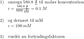 \small \small \begin{array}{llll} 1)&\textup{omregn 580.8 }\frac{g}{L}\textup{ til }\textup{mol\ae r koncentration}\\ &c=\frac{580.8\; \frac{g}{L}}{5808\; \frac{g}{mol}}=0.1\; M\\\\ 2)&\textup{og dern\ae st til mM}\\ &c=100\; mM\\\\ 3)&\textup{vurd}\mathrm{\acute{e}}\textup{r nu fortyndingsfaktoren} \end{array}