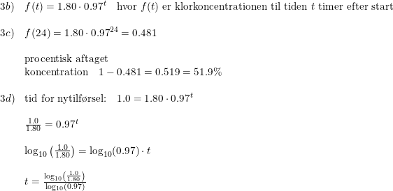 \small \small \begin{array}{llll} 3b)&f(t)=1.80\cdot 0.97^t\quad \textup{hvor }f(t)\textup{ er klorkoncentrationen til tiden }t\textup{ timer efter start}\\\\ 3c)&f(24)=1.80\cdot 0.97^{24}=0.481\\\\ &\textup{procentisk aftaget}\\&\textup{koncentration}\quad 1-0.481 =0.519=51.9\%\\\\ 3d)&\textup{tid for nytilf\o rsel:}\quad 1.0=1.80\cdot 0.97^t\\\\& \frac{1.0}{1.80}=0.97^t\\\\& \log_{10}\left ( \frac{1.0}{1.80} \right )=\log_{10}(0.97)\cdot t\\\\& t=\frac{\log_{10}\left ( \frac{1.0}{1.80} \right )}{\log_{10}(0.97)} \end{array}