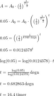 \small \small \begin{array}{llll} A=A_0\cdot \left ( \frac{1}{2} \right )^{\frac{t}{T_{\frac{1}{2}}}}\\\\ 0.05\cdot A_0=A_0\cdot\left ( \left ( \frac{1}{2} \right )^{\frac{1}{T_{\frac{1}{2}}}} \right )^t\\\\ 0.05=\left ( \left ( \frac{1}{2} \right )^{\frac{1}{8.040\; \textup{d\o gn}}} \right )^t\\\\ 0.05=0.0124378^t\\\\ \log(0.05)=\log(0.0124378)\cdot t\\\\ t=\frac{\log(0.05)}{\log(0.0124378)}\, \textup{d\o gn}\\\\ t=0.682863\; \textup{d\o gn}\\\\ t=16.4\; \textup{timer} \end{array}