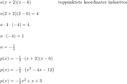 \small \small \begin{array}{llll} a(x+2)(x-6)&\textup{toppunktets koordinater inds\ae ttes}\\\\ a(2+2)(2-6)=4\\\\ a\cdot 4\cdot (-4)=4\\\\ a\cdot (-4)=1\\\\ a=-\frac{1}{4}\\\\ p(x)=-\frac{1}{4}\cdot (x+2)(x-6)\\\\ p(x)=-\frac{1}{4}\cdot\left ( x^2-4x-12 \right )\\\\ p(x)=-\frac{1}{4}x^2+x+3 \end{array}
