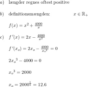 \small \small \begin{array}{llll} a)&\textup{l\ae ngder regnes oftest positive}\\\\ b)&\textup{definitionsm\ae ngden:}&x\in\mathbb{R}_+ \\\\ &f(x)=x^2+\frac{4000}{x}\\\\c)&f{\, }'(x)=2x-\frac{4000}{x^2}\\\\ &f{\, }'(x_o)=2x_o-\frac{4000}{{x_o}^2}=0\\\\ &2{x_o}^3-4000=0\\\\ &{x_o}^3=2000\\\\ &x_o=2000^{\frac{1}{3}} =12.6\end{array}