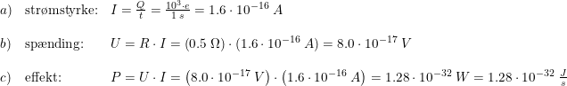 \small \small \begin{array}{llll} a)&\textup{str\o mstyrke:}&I=\frac{Q}{t}=\frac{10^3\cdot e}{1\; s}=1.6\cdot 10^{-16}\; A\\\\ b)&\textup{sp\ae nding:}&U=R\cdot I=\left ( 0.5\; \Omega \right )\cdot (1.6\cdot 10^{-16}\; A)=8.0\cdot 10^{-17}\; V\\\\ c)&\textup{effekt:}&P=U\cdot I=\left ( 8.0\cdot 10^{-17}\; V \right )\cdot \left (1.6\cdot 10^{-16}\; A \right )=1.28\cdot 10^{-32}\; W= 1.28\cdot 10^{-32}\; \frac{J}{s}\end{array}