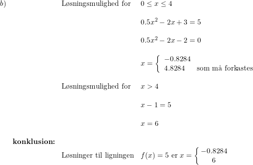\small \small \begin{array}{llll} b)&&\textup{L\o sningsmulighed for}&0\leq x\leq 4\\\\ &&&0.5x^2-2x+3=5\\\\ &&&0.5x^2-2x-2=0\\\\ &&&x=\left\{\begin{array}{lll}-0.8284\\4.8284&\textup{som m\aa \ forkastes} \end{array}\right.\\\\ &&\textup{L\o sningsmulighed for}&x>4\\\\ &&&x-1=5\\\\ &&&x=6\\\\ &\textbf{konklusion:}\\ &&\textup{L\o sninger til ligningen}&f(x)=5\textup{ er }x=\left\{\! \! \begin{array}{cc}-0.8284\\6 \end{array}\right. \end{array}