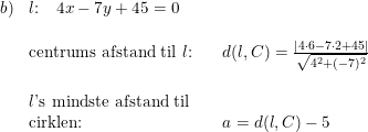 \small \small \begin{array}{llll} b)&l\textup{:}\quad4x-7y+45=0\\\\ &\textup{centrums afstand til }l\textup{:}&&d(l,C)=\frac{\left | 4\cdot 6-7\cdot 2+45 \right |}{\sqrt{4^2+(-7)^2}}\\\\ &l\textup{'s mindste afstand til}\\ &\textup{cirklen:}&&a=d(l,C)-5 \end{array}