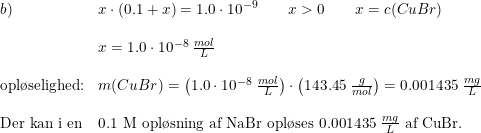\small \small \begin{array}{llll} b)&x\cdot (0.1+x)=1.0\cdot 10^{-9}\qquad x>0\qquad x=c(CuBr) \\\\ &x=1.0\cdot 10^{-8}\; \frac{mol}{L}\\\\ \textup{opl\o selighed:}&m(CuBr)=\left ( 1.0\cdot 10^{-8}\; \frac{mol}{L} \right )\cdot \left ( 143.45\; \frac{g}{mol} \right )=0.001435\; \frac{mg}{L}\\\\ \textup{Der kan i en} &\textup{0.1 M opl\o sning af NaBr opl\o ses }0.001435\; \frac{mg}{L }\textup{ af CuBr.} \end{array}