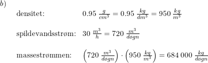 \small \small \begin{array}{llll} b)\\& \begin{array}{lllll} \textup{densitet:}&0.95\;\frac{g}{cm^3}=0.95\;\frac{kg}{dm^3}=950\;\frac{kg}{m^3}\\\\ \textup{spildevandsstr\o m:}&30\; \frac{m^3}{h}=720\;\frac{m^3}{d\o gn}\\\\ \textup{massestr\o mmen:}&\left ( 720\;\frac{m^3}{d\o gn} \right )\cdot \left ( 950\;\frac{kg}{m^3} \right )=684\;000\;\frac{kg}{d\o gn} \end{array}\end{array}