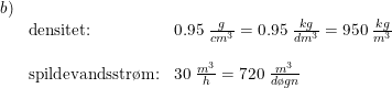 \small \small \begin{array}{llll} b)\\&\textup{densitet:}&0.95\;\frac{g}{cm^3}=0.95\;\frac{kg}{dm^3}=950\;\frac{kg}{m^3}\\\\& \textup{spildevandsstr\o m:}&30\; \frac{m^3}{h}=720\;\frac{m^3}{d\o gn} \end{array}