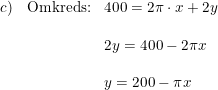 \small \small \begin{array}{llll} c)&\textup{Omkreds:}&400=2\pi \cdot x+2y\\\\ &&2y=400-2\pi x\\\\&&y=200-\pi x \end{array}