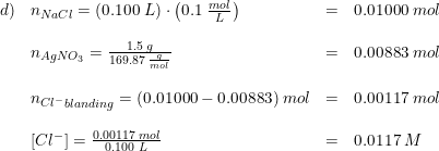 \small \small \begin{array}{llll} d)&n_{NaCl}=\left (0.100\; L \right )\cdot \left (0.1\; \frac{mol}{L} \right )&=&0.01000\; mol\\\\ &n_{AgNO_3}=\frac{1.5\; g}{169.87\; \frac{g}{mol}}&=&0.00883\; mol\\\\ &{n_{Cl^-}}_{blanding}=(0.01000-0.00883)\; mol&=&0.00117\; mol\\\\ &\left [ Cl^- \right ]=\frac{0.00117\; mol}{0.100\; L}&=&0.0117\; M \end{array}