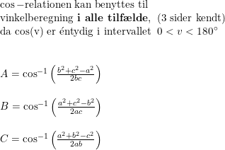 \small \small \begin{array}{llll}& \cos-\textup{relationen kan benyttes til}\\& \textup{vinkelberegning \textbf{i alle tilf\ae lde},\; (3 sider kendt) }\\& \textup{da cos(v) er }\mathrm{\acute{e}}\textup{ntydig i intervallet }\; 0<v<180\degree\\\\\\& A=\cos^{-1}\left ( \frac{b^2+c^2-a^2}{2bc} \right )\\\\& B=\cos^{-1}\left ( \frac{a^2+c^2-b^2}{2ac} \right )\\\\& C=\cos^{-1}\left ( \frac{a^2+b^2-c^2}{2ab} \right ) \end{array}