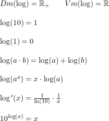 \small \small \begin{array}{llll}& Dm(\log)=\mathbb{R}_+\qquad Vm(\log)=\mathbb{R}\\\\& \log(10)=1\\\\& \log(1)=0\\\\& \log(a\cdot b) = \log(a) + \log(b)\\\\& \log(a^x) = x\cdot \log(a)\\\\& \log{}'(x)=\frac{1}{\ln(10)}\cdot \frac{1}{x}\\\\& 10^{\log(x)} = x \end{array}
