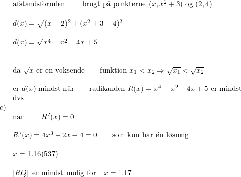 \small \small \begin{array}{llll}&\textup{afstandsformlen}\qquad \textup{ brugt p\aa \ punkterne }(x,x^2+3)\textup{ og }(2,4)\\\\&d(x)=\sqrt{(x-2)^2+(x^2+3-4)^2}\\\\&d(x)=\sqrt{x^4-x^2-4x+5}\\\\\\&\textup{da }\sqrt{x}\textup{ er en voksende}\qquad \textup{funktion }x_1<x_2\Rightarrow \sqrt{x_1}<\sqrt{x_2}\\\\&\textup{er }d(x)\textup{ mindst n\aa r}\qquad\textup{radikanden }R(x)=x^4-x^2-4x+5\textup{ er mindst}\\&\textup{dvs}\\c)\\& \textup{n\aa r }\qquad R{\,}' (x)=0\\\\&R{\,}' (x)=4x^3-2x-4=0\qquad \textup{som kun har }\mathrm{\acute{e}}\textup{n l\o sning}\\\\&x=1.16(537)\\\\&\left |RQ \right |\textup{ er mindst mulig for}\quad x=1.17 \end{array}