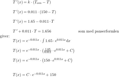 \small \small \begin{array}{llll}&T{\, }'(x)=k\cdot \left ( T_{ovn}-T \right )\\\\&T{\, }'(x)=0.011\cdot (150-T)\\\\&T{\, }'(x)=1.65-0.011\cdot T\\\\&T{\, }'+0.011\cdot T=1.656&\textup{som med panserformlen}\\\textup{giver:}\\&T(x)=e^{-0.011x}\cdot \int 1.65\cdot e^{0.011x}\, \mathrm{d}x\\\\&T(x)=e^{-0.011x}\cdot\left ( \frac{1.65}{0.011}\cdot e^{0.011x}+C \right )\\\\&T(x)=e^{-0.011x}\cdot\left ( 150\cdot e^{0.011x}+C \right )\\\\\\&T(x)=C\cdot e^{-0.011x}+150 \end{array}