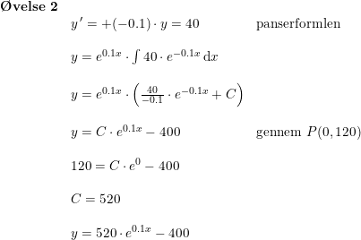 \small \small \begin{array}{llll}\textbf{\O velse 2}\\&y{\, }'=+(-0.1)\cdot y=40& \textup{panserformlen}\\\\&y=e^{0.1x}\cdot \int 40\cdot e^{-0.1x}\,\mathrm{d}x\\\\&y=e^{0.1x}\cdot \left ( \frac{40}{-0.1}\cdot e^{-0.1x}+C \right )\\\\&y=C\cdot e^{0.1x}-400&\textup{gennem }P(0,120)\\\\&120=C\cdot e^0-400\\\\&C=520\\\\&y=520\cdot e^{0.1x}-400 \end{array}