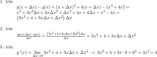 \small \small \begin{array}{llll}\textup{1. trin}\\&g(x+\Delta x)-g(x)=(x+\Delta x)^3+4(x+\Delta x)-\left ( x^3+4x \right )=\\ &x^3+3x^2\Delta x+3x\Delta x^2+\Delta x^3+4x+4\Delta x-x^3-4x=\\ &\left (3x^2+4+3x\Delta x+\Delta x^2 \right )\Delta x\\\\ \textup{2. trin}\\&\frac{g(x+\Delta x)-g(x)}{\Delta x}=\frac{ \left (3x^2+4+3x\Delta x+\Delta x^2 \right )\Delta x}{\Delta x}=3x^2+4+3x\Delta x+\Delta x^2\\\\\textup{3. trin}\\&g{\, }'(x)=\underset{\Delta x\rightarrow 0}{\lim} \; 3x^2+4+3x\Delta x+\Delta x^2\; \rightarrow \; 3x^2+4+3x\cdot 0+0^2=3x^2+4 \end{array}