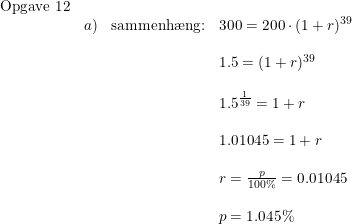 \small \small \begin{array}{llll}\textup{Opgave 12}\\&a)& \textup{sammenh\ae ng:}&300=200\cdot (1+r)^{39}\\\\&&&1.5=(1+r)^{39}\\\\&&&1.5^{ \frac{1}{39}} =1+r\\\\&&&1.01045=1+r\\\\&&&r=\frac{p}{100\%}=0.01045\\\\&&&p=1.045\% \end{array}