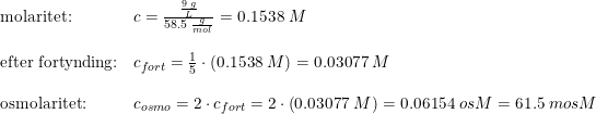 \small \small \begin{array}{llll}\textup{molaritet:}&c=\frac{\frac{9\; g}{L} }{58.5\; \frac{g}{mol}}=0.1538\; M\\\\\textup{efter fortynding:}&c_{fort}=\frac{1}{5}\cdot \left (0.1538\; M \right )=0.03077\; M \\\\ \textup{osmolaritet:} &c_{osmo}=2\cdot c_{fort}= 2\cdot\left ( 0.03077\; M \right )=0.06154\; osM =61.5\; mosM \end{array}