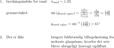 \small \small \begin{array}{llll}1.&\textup{brydningsindeks for vand:}& n_{\textup{vand}} =1.33\\\\&\textup{gr\ae nsevinkel:}&\sin\left ( g_{vand\rightarrow glas} \right )=\frac{\frac{1}{n_{glas}}}{\frac{1}{n_{vand}}} = \frac{\frac{1}{1.52}}{\frac{1}{1.33}}=\frac{1.33}{1.52}\\\\ && g_{vand\rightarrow glas} = \sin^{-1}\left(\frac{1.33}{1.52} \right ) = 61\degree \\\\\\ 2.& \textup{Der er ikke }&\textup{l\ae ngere fuldst\ae ndig tilbagekastning fra}\\ &&\textup{nederste glasprisme, hvorfor det sete}\\&&\textup{bliver ubrugeligt lyssvagt ogdiffust.} \end{array}