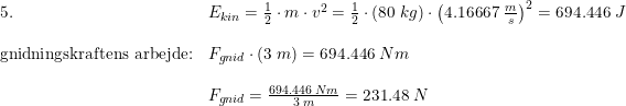 \small \small \begin{array}{llll}5.&E_{kin}=\frac{1}{2}\cdot m\cdot v^2=\frac{1}{2}\cdot \left ( 80\; kg \right )\cdot \left ( 4.16667\; \frac{m}{s} \right )^2=694.446\; J\\\\\textup{gnidningskraftens arbejde:}&F_{gnid}\cdot \left ( 3\; m \right ) =694.446\; Nm\\\\&F_{gnid}=\frac{694.446\; Nm}{3\; m}=231.48\; N \end{array}