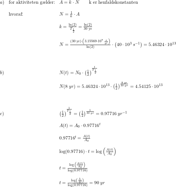 \small \small \begin{array}{llll}a)& \textup{for aktiviteten g\ae lder:}&A=k\cdot N\qquad \textup{k er henfaldskonstanten}\\\\ &\textup{hvoraf:}&N=\frac{1}{k}\cdot A\\\\ &&k=\frac{\ln(2)}{T_{\frac{1}{2}}}=\frac{\ln(2)}{\textup{30 yr}}\\\\ &&N=\frac{\left (30\; \textup{yr} \right )\cdot\left ( 3.15569\cdot 10^7\; \frac{s}{yr} \right )}{\ln(2)}\cdot \left (40\cdot10^3\; s^{-1} \right )=5.46324\cdot 10^{13} \\\\\\\\ b)&&N(t)=N_0\cdot \left (\frac{1}{2} \right )^\frac{t}{T_{\frac{1}{2}}}\\\\ &&N(8\; yr)= 5.46324\cdot 10^{13} \cdot \left ( \frac{1}{2} \right )^{\frac{8\; yr}{30\; yr}}=4.54125\cdot 10^{13}\\\\\\\\ c)&&\left ( \frac{1}{2} \right )^{\frac{1}{T_{\frac{1}{2}}}}=\left ( \frac{1}{2} \right )^{\frac{1}{30\; yr}}=0.97716\; yr^{-1}\\\\ &&A(t)=A_0\cdot 0.97716 ^t\\\\ &&0.97716 ^t=\frac{A(t)}{A_0}\\\\ &&\log(0.97716)\cdot t=\log\left(\frac{A(t)}{A_0}\right)\\\\ &&t=\frac{\log\left(\frac{A(t)}{A_0}\right)}{\log(0.97716)}\\\\ &&t=\frac{\log\left(\frac{5}{40}\right)}{\log(0.97716)}=90\; yr \end{array}