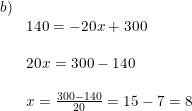 \small \small \begin{array}{llll}b)\\& 140=-20x+300\\\\ &20x=300-140\\\\& x=\frac{300-140}{20}=15-7=8 \end{array}